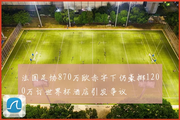 法国足协870万欧赤字下仍豪掷1200万订世界杯酒店引发争议