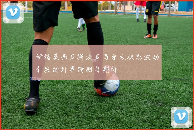 伊格莱西亚斯谈亚马尔太状态波动引发的外界猜测与期待