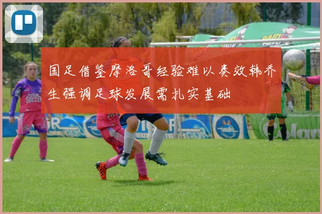 国足借鉴摩洛哥经验难以奏效韩乔生强调足球发展需扎实基础