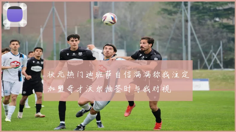 状元热门迪班萨自信满满称我注定加盟奇才沃尔抽签时与我对视