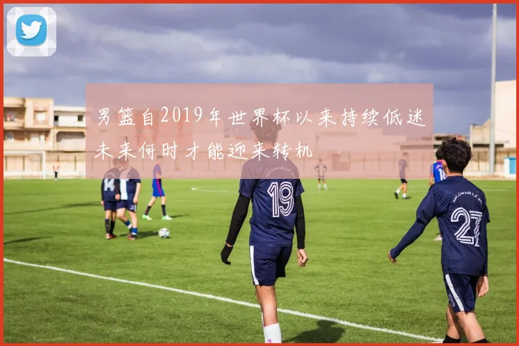 男篮自2019年世界杯以来持续低迷未来何时才能迎来转机